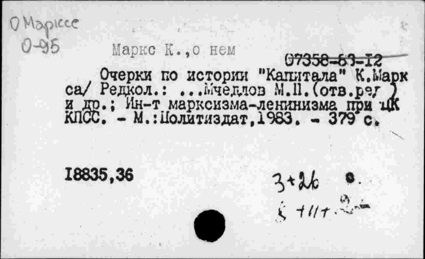 ﻿О Марксе , '	а?
<М)6	Марко К.,о ней О7а30-&%1г—
Очерки по истории "Капитала” К.Марк са/ Редкол.: ...^чеддов М.ПДотв.ред у и др.; Ин-т марксизма-ленинизма при ЦК КПСС. - М.: Политиздат, 1983. - 379 с.
18835,36	